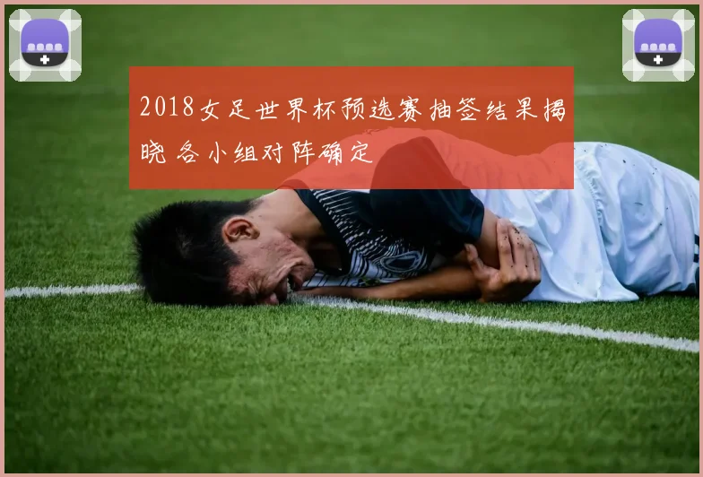 2018女足世界杯预选赛抽签结果揭晓 各小组对阵确定