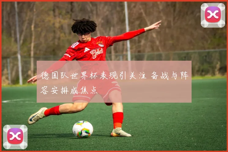 德国队世界杯表现引关注 备战与阵容安排成焦点